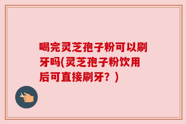 喝完灵芝孢子粉可以刷牙吗(灵芝孢子粉饮用后可直接刷牙?) 喝完灵芝孢子粉可以刷牙吗(灵芝孢子粉饮用后可直接刷牙?)