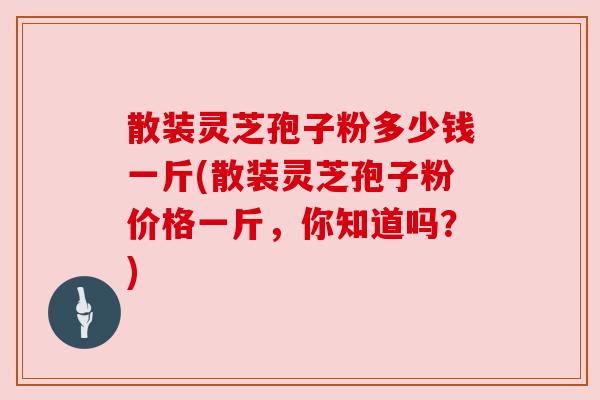 散装灵芝孢子粉多少钱一斤(散装灵芝孢子粉价格一斤,你知道吗?) 散装灵芝孢子粉多少钱一斤(散装灵芝孢子粉价格一斤,你知道吗?)