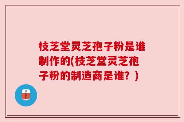 枝芝堂灵芝孢子粉是谁制作的(枝芝堂灵芝孢子粉的制造商是谁?) 枝芝堂灵芝孢子粉是谁制作的(枝芝堂灵芝孢子粉的制造商是谁?)