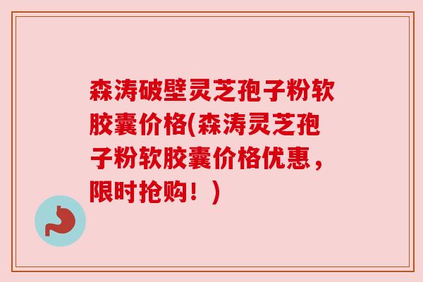 森涛破壁灵芝孢子粉软胶囊价格(森涛灵芝孢子粉软胶囊价格优惠,限时抢购!) 森涛破壁灵芝孢子粉软胶囊价格(森涛灵芝孢子粉软胶囊价格优惠,限时抢购!)