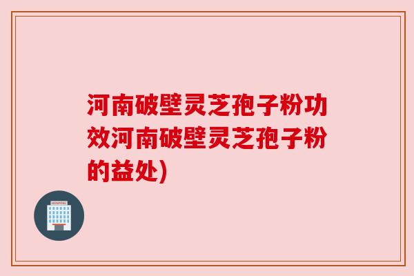 河南破壁灵芝孢子粉功效河南破壁灵芝孢子粉的益处) 河南破壁灵芝孢子粉功效河南破壁灵芝孢子粉的益处)