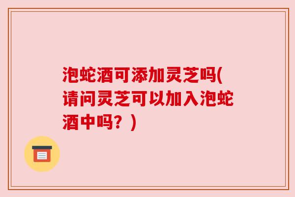 泡蛇酒可添加灵芝吗(请问灵芝可以加入泡蛇酒中吗?) 泡蛇酒可添加灵芝吗(请问灵芝可以加入泡蛇酒中吗?)