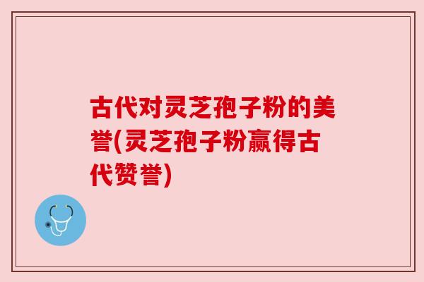 古代对灵芝孢子粉的美誉(灵芝孢子粉赢得古代赞誉) 古代对灵芝孢子粉的美誉(灵芝孢子粉赢得古代赞誉)