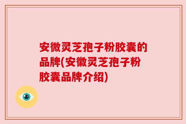 安微灵芝孢子粉胶囊的品牌(安徽灵芝孢子粉胶囊品牌介绍) 安微灵芝孢子粉胶囊的品牌(安徽灵芝孢子粉胶囊品牌介绍)