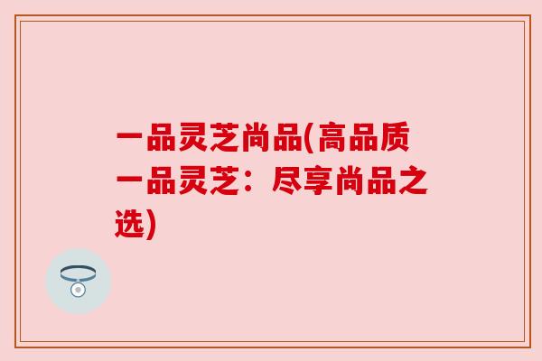 一品灵芝尚品(高品质一品灵芝:尽享尚品之选) 一品灵芝尚品(高品质一品灵芝:尽享尚品之选)