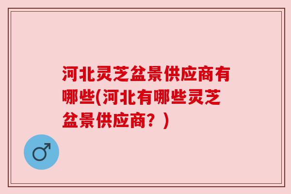 河北灵芝盆景供应商有哪些(河北有哪些灵芝盆景供应商?) 河北灵芝盆景供应商有哪些(河北有哪些灵芝盆景供应商?)