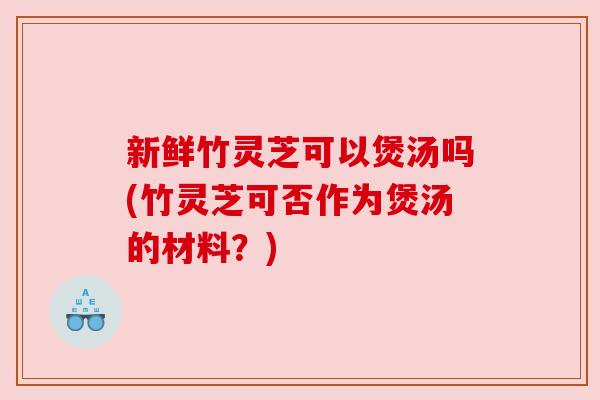 新鲜竹灵芝可以煲汤吗(竹灵芝可否作为煲汤的材料?) 新鲜竹灵芝可以煲汤吗(竹灵芝可否作为煲汤的材料?)