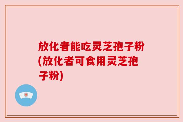 放化者能吃灵芝孢子粉(放化者可食用灵芝孢子粉) 放化者能吃灵芝孢子粉(放化者可食用灵芝孢子粉)