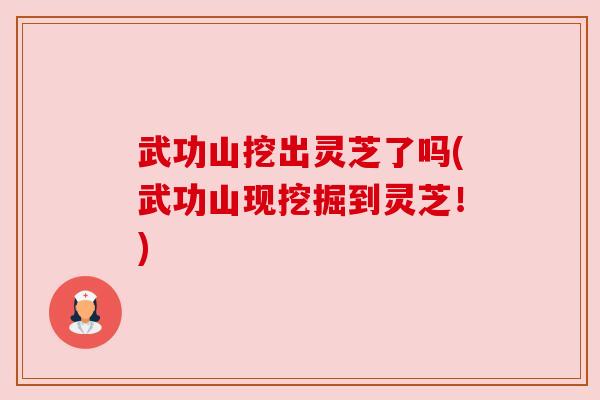 武功山挖出灵芝了吗(武功山现挖掘到灵芝!) 武功山挖出灵芝了吗(武功山现挖掘到灵芝!)