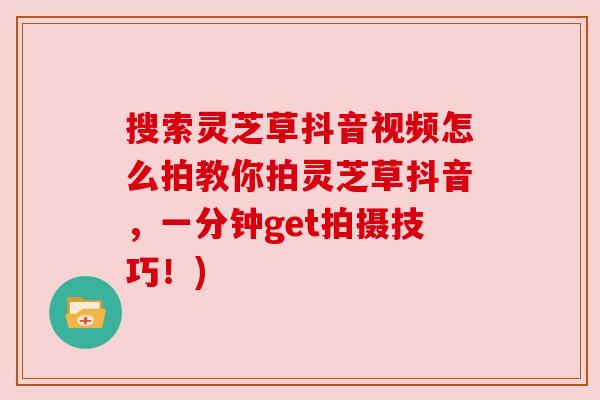 搜索灵芝草抖音视频怎么拍教你拍灵芝草抖音，一分钟get拍摄技巧！)
