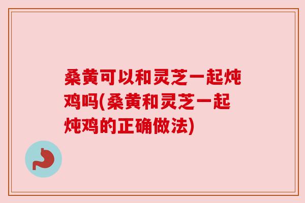 桑黄可以和灵芝一起炖鸡吗(桑黄和灵芝一起炖鸡的正确做法)