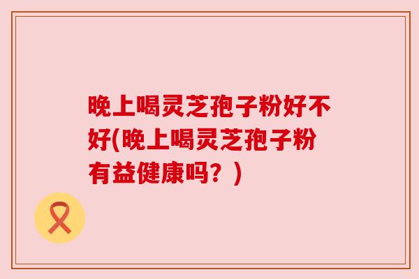 晚上喝灵芝孢子粉好不好(晚上喝灵芝孢子粉有益健康吗?) 晚上喝灵芝孢子粉好不好(晚上喝灵芝孢子粉有益健康吗?)