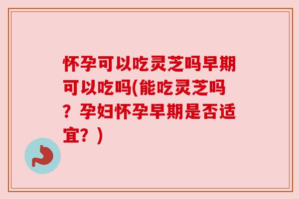 怀孕可以吃灵芝吗早期可以吃吗(能吃灵芝吗?孕妇怀孕早期是否适宜?) 怀孕可以吃灵芝吗早期可以吃吗(能吃灵芝吗?孕妇怀孕早期是否适宜?)