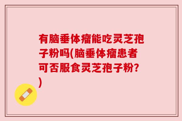 有脑垂体瘤能吃灵芝孢子粉吗(脑垂体瘤患者可否服食灵芝孢子粉?) 有脑垂体瘤能吃灵芝孢子粉吗(脑垂体瘤患者可否服食灵芝孢子粉?)