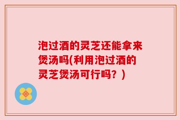 泡过酒的灵芝还能拿来煲汤吗(利用泡过酒的灵芝煲汤可行吗?) 泡过酒的灵芝还能拿来煲汤吗(利用泡过酒的灵芝煲汤可行吗?)