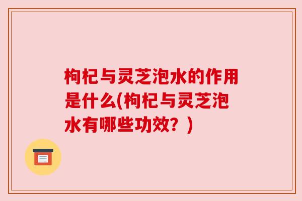 枸杞与灵芝泡水的作用是什么(枸杞与灵芝泡水有哪些功效?) 枸杞与灵芝泡水的作用是什么(枸杞与灵芝泡水有哪些功效?)