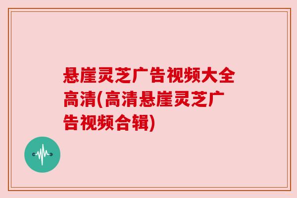 悬崖灵芝广告视频大全高清(高清悬崖灵芝广告视频合辑) 悬崖灵芝广告视频大全高清(高清悬崖灵芝广告视频合辑)