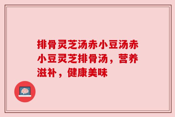 排骨灵芝汤赤小豆汤赤小豆灵芝排骨汤,营养滋补,健康美味 排骨灵芝汤赤小豆汤赤小豆灵芝排骨汤,营养滋补,健康美味