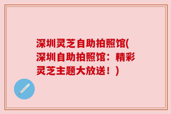 深圳灵芝自助拍照馆(深圳自助拍照馆:精彩灵芝主题大放送!) 深圳灵芝自助拍照馆(深圳自助拍照馆:精彩灵芝主题大放送!)