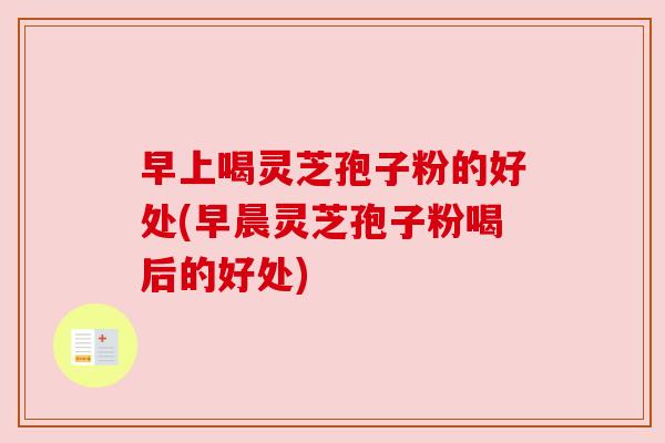 早上喝灵芝孢子粉的好处(早晨灵芝孢子粉喝后的好处)