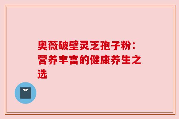 奥薇破壁灵芝孢子粉:营养丰富的健康养生之选 奥薇破壁灵芝孢子粉:营养丰富的健康养生之选
