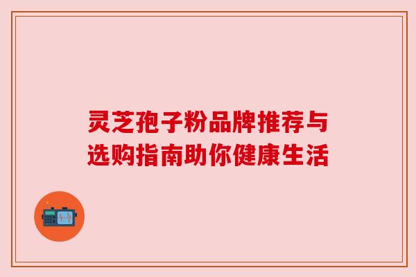 灵芝孢子粉品牌推荐与选购指南助你健康生活