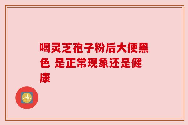 喝灵芝孢子粉后大便黑色 是正常现象还是健康 喝灵芝孢子粉后大便黑色 是正常现象还是健康