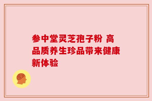 参中堂灵芝孢子粉 高品质养生珍品带来健康新体验