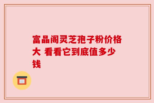 富晶阁灵芝孢子粉价格大 看看它到底值多少钱 富晶阁灵芝孢子粉价格大 看看它到底值多少钱