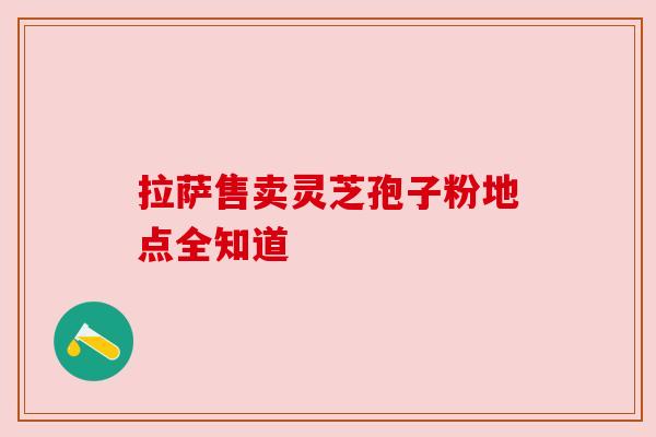 拉萨售卖灵芝孢子粉地点全知道 拉萨售卖灵芝孢子粉地点全知道