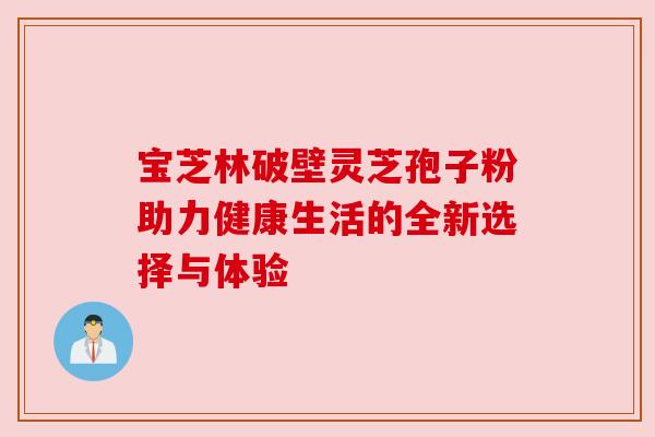 宝芝林破壁灵芝孢子粉助力健康生活的全新选择与体验 宝芝林破壁灵芝孢子粉助力健康生活的全新选择与体验
