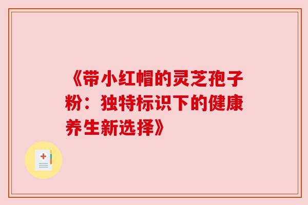 《带小红帽的灵芝孢子粉：独特标识下的健康养生新选择》