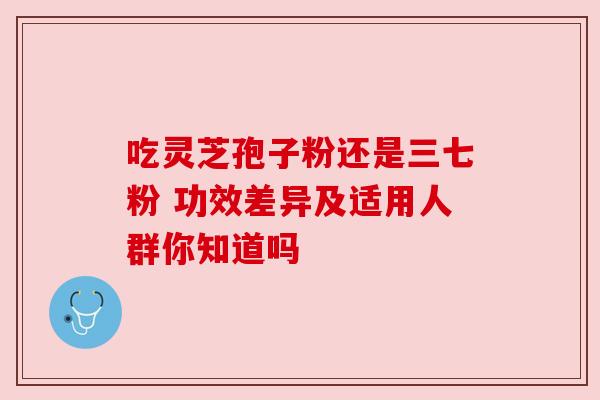 吃灵芝孢子粉还是三七粉 功效差异及适用人群你知道吗 吃灵芝孢子粉还是三七粉 功效差异及适用人群你知道吗