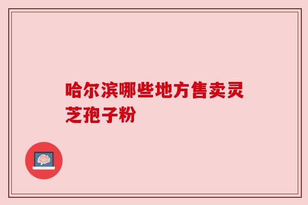 哈尔滨哪些地方售卖灵芝孢子粉 哈尔滨哪些地方售卖灵芝孢子粉