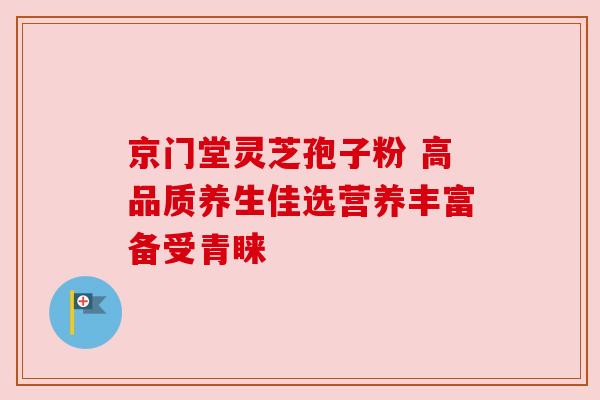 京门堂灵芝孢子粉 高品质养生佳选营养丰富备受青睐 京门堂灵芝孢子粉 高品质养生佳选营养丰富备受青睐