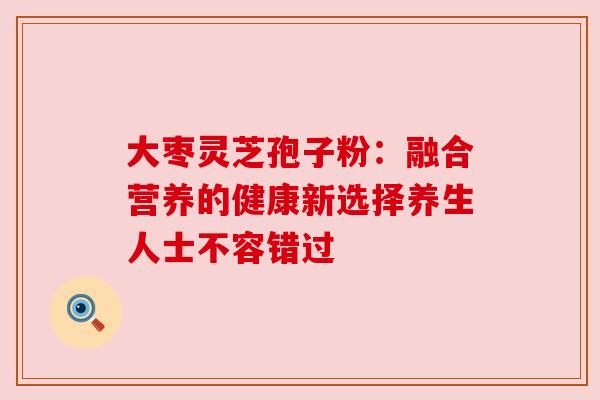 大枣灵芝孢子粉:融合营养的健康新选择养生人士不容错过 大枣灵芝孢子粉:融合营养的健康新选择养生人士不容错过