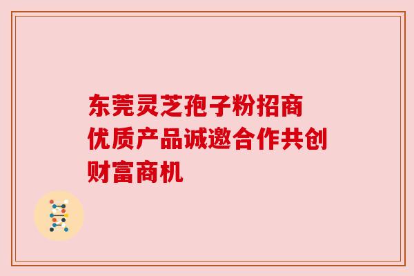 东莞灵芝孢子粉招商 优质产品诚邀合作共创财富商机 东莞灵芝孢子粉招商 优质产品诚邀合作共创财富商机