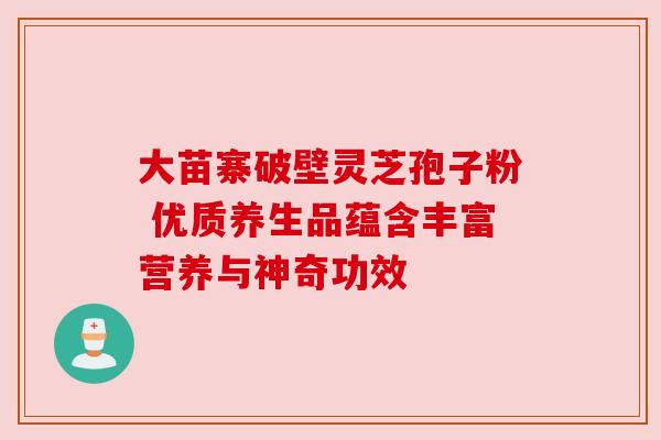 大苗寨破壁灵芝孢子粉 优质养生品蕴含丰富营养与神奇功效 大苗寨破壁灵芝孢子粉 优质养生品蕴含丰富营养与神奇功效