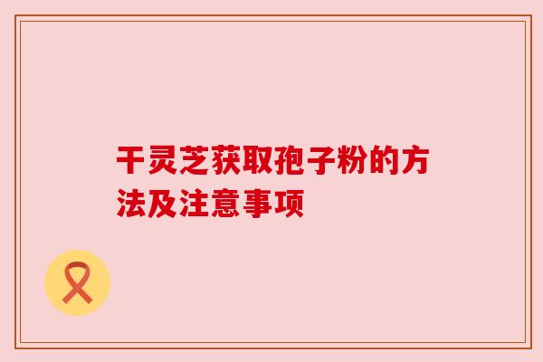 干灵芝获取孢子粉的方法及注意事项 干灵芝获取孢子粉的方法及注意事项