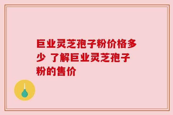 巨业灵芝孢子粉价格多少 了解巨业灵芝孢子粉的售价 巨业灵芝孢子粉价格多少 了解巨业灵芝孢子粉的售价