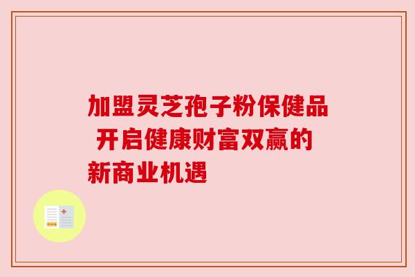 加盟灵芝孢子粉保健品 开启健康财富双赢的新商业机遇 加盟灵芝孢子粉保健品 开启健康财富双赢的新商业机遇