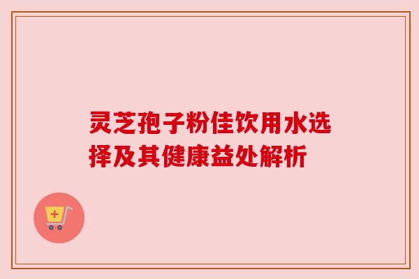 灵芝孢子粉佳饮用水选择及其健康益处解析 灵芝孢子粉佳饮用水选择及其健康益处解析