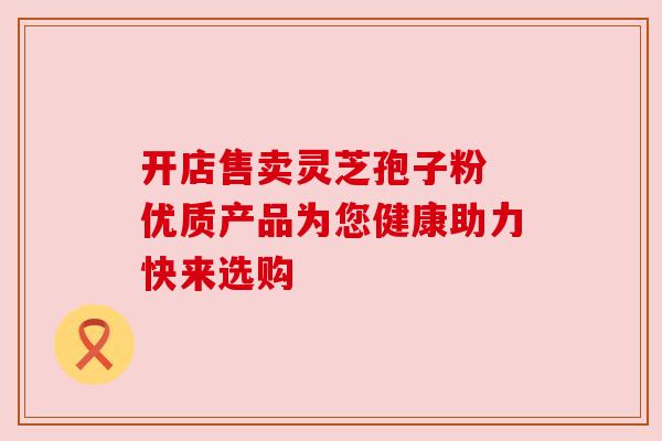 开店售卖灵芝孢子粉 优质产品为您健康助力快来选购 开店售卖灵芝孢子粉 优质产品为您健康助力快来选购