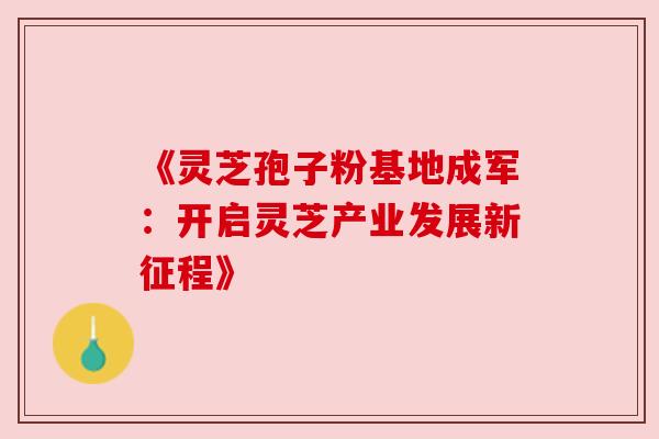 《灵芝孢子粉基地成军:开启灵芝产业发展新征程》 《灵芝孢子粉基地成军:开启灵芝产业发展新征程》