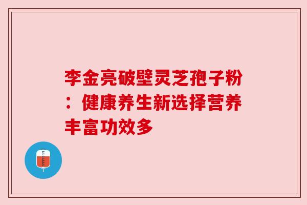 李金亮破壁灵芝孢子粉:健康养生新选择营养丰富功效多 李金亮破壁灵芝孢子粉:健康养生新选择营养丰富功效多
