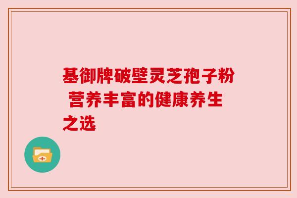 基御牌破壁灵芝孢子粉 营养丰富的健康养生之选 基御牌破壁灵芝孢子粉 营养丰富的健康养生之选