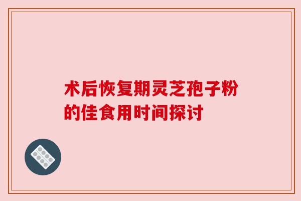 术后恢复期灵芝孢子粉的佳食用时间探讨 术后恢复期灵芝孢子粉的佳食用时间探讨