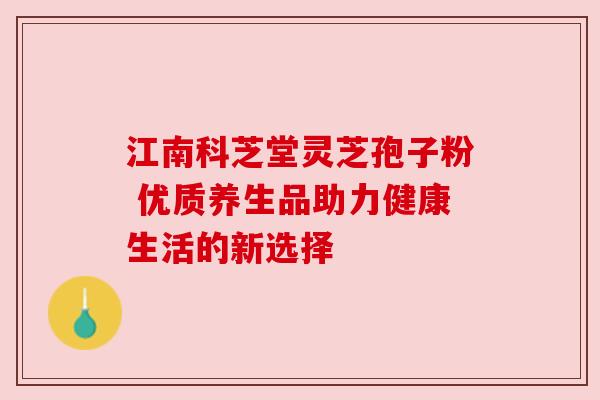 江南科芝堂灵芝孢子粉 优质养生品助力健康生活的新选择 江南科芝堂灵芝孢子粉 优质养生品助力健康生活的新选择