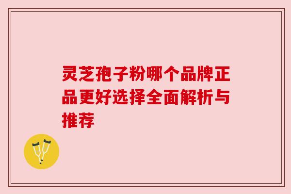灵芝孢子粉哪个品牌正品更好选择全面解析与推荐 灵芝孢子粉哪个品牌正品更好选择全面解析与推荐