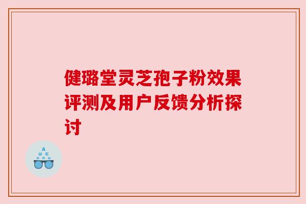 健璐堂灵芝孢子粉效果评测及用户反馈分析探讨 健璐堂灵芝孢子粉效果评测及用户反馈分析探讨